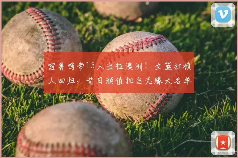 宫鲁鸣带15人出征澳洲!女篮扛旗人回归,昔日颜值担当无缘大名单