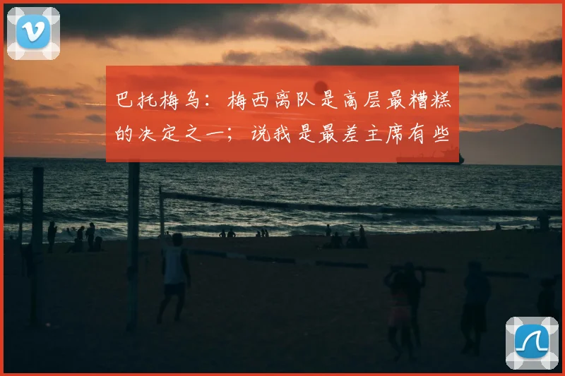 巴托梅乌：梅西离队是高层最糟糕的决定之一；说我是最差主席有些好笑