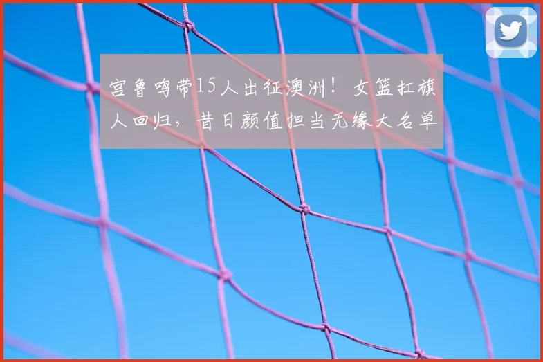 宫鲁鸣带15人出征澳洲!女篮扛旗人回归,昔日颜值担当无缘大名单