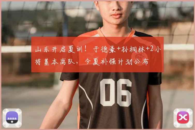 山东开启夏训!于德豪+孙桐林+2小将基本离队,今夏补强计划公布