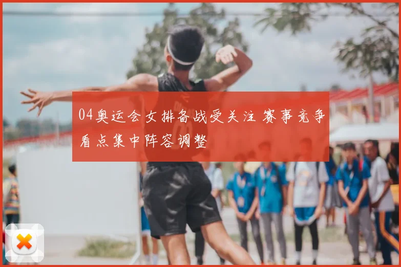 04奥运会女排备战受关注 赛事竞争看点集中阵容调整