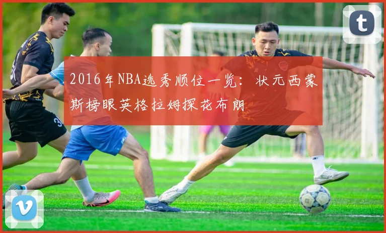 2016年NBA选秀顺位一览:状元西蒙斯榜眼英格拉姆探花布朗